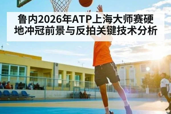 鲁内2026年ATP上海大师赛硬地冲冠前景与反拍关键技术分析