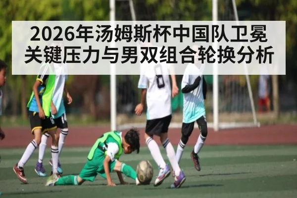 2026年汤姆斯杯中国队卫冕关键压力与男双组合轮换分析